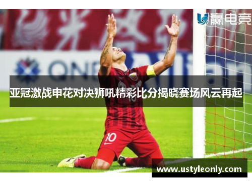亚冠激战申花对决狮吼精彩比分揭晓赛场风云再起